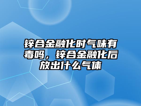 鋅合金融化時氣味有毒嗎，鋅合金融化后放出什么氣體