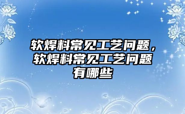 軟焊料常見工藝問題，軟焊料常見工藝問題有哪些