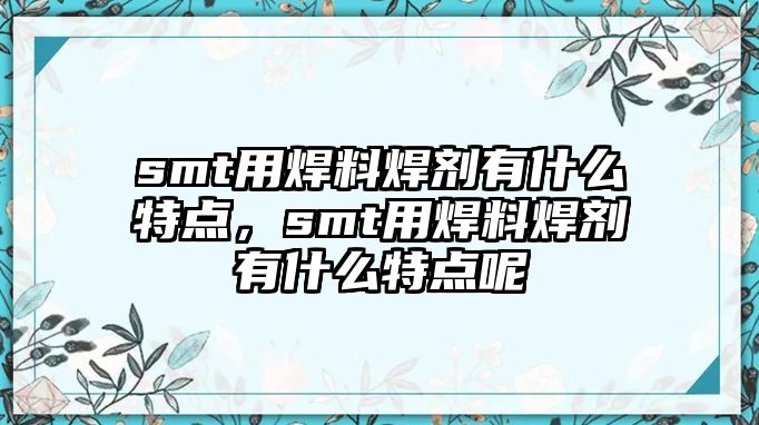 smt用焊料焊劑有什么特點，smt用焊料焊劑有什么特點呢