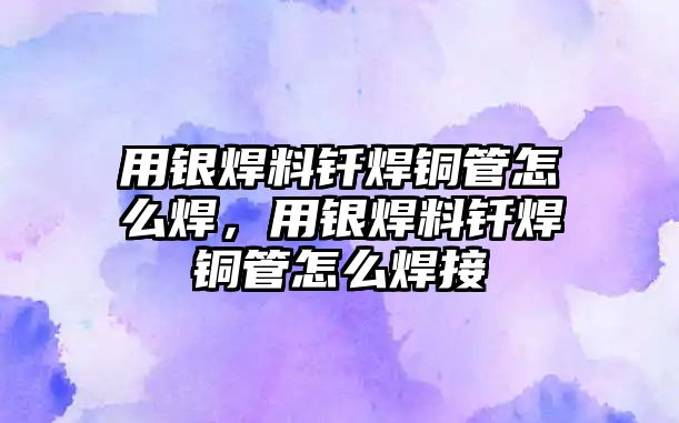 用銀焊料釬焊銅管怎么焊，用銀焊料釬焊銅管怎么焊接