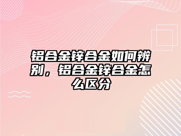 鋁合金鋅合金如何辨別，鋁合金鋅合金怎么區(qū)分