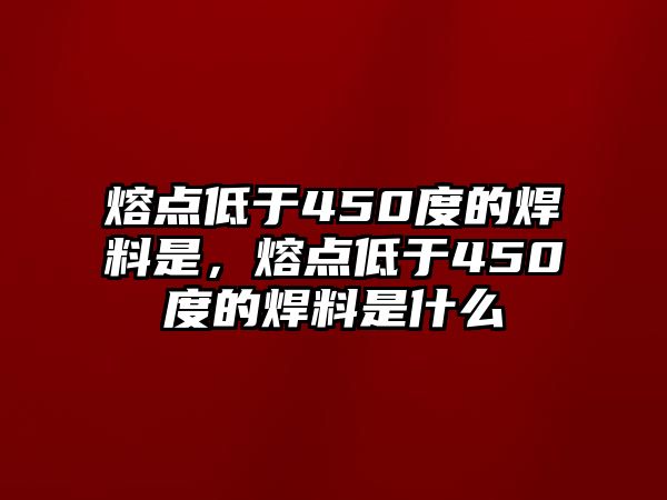 熔點(diǎn)低于450度的焊料是，熔點(diǎn)低于450度的焊料是什么