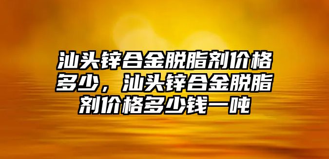 汕頭鋅合金脫脂劑價(jià)格多少，汕頭鋅合金脫脂劑價(jià)格多少錢(qián)一噸