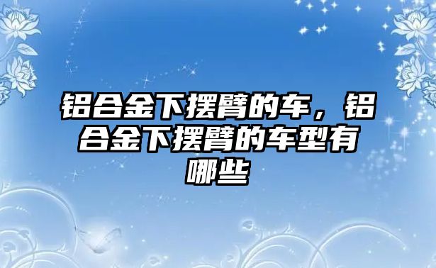 鋁合金下擺臂的車，鋁合金下擺臂的車型有哪些