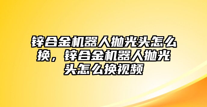 鋅合金機(jī)器人拋光頭怎么換，鋅合金機(jī)器人拋光頭怎么換視頻