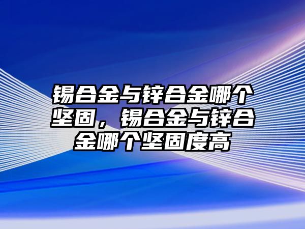 錫合金與鋅合金哪個堅固，錫合金與鋅合金哪個堅固度高