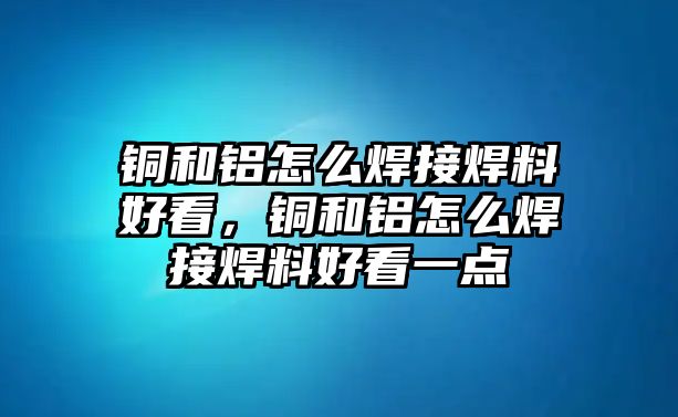 銅和鋁怎么焊接焊料好看，銅和鋁怎么焊接焊料好看一點