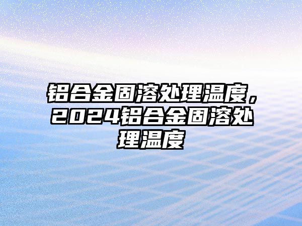 鋁合金固溶處理溫度，2024鋁合金固溶處理溫度