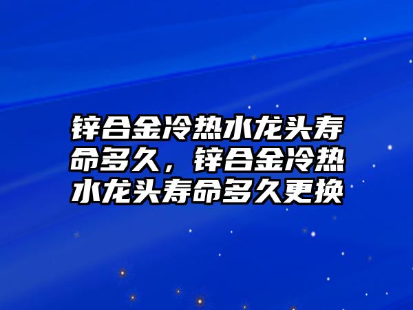 鋅合金冷熱水龍頭壽命多久，鋅合金冷熱水龍頭壽命多久更換