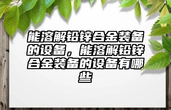 能溶解鉛鋅合金裝備的設(shè)備，能溶解鉛鋅合金裝備的設(shè)備有哪些