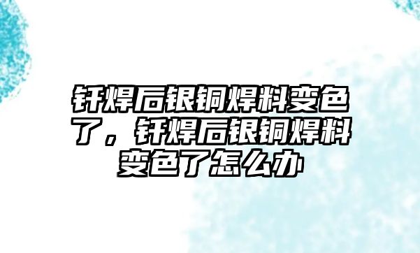 釬焊后銀銅焊料變色了，釬焊后銀銅焊料變色了怎么辦