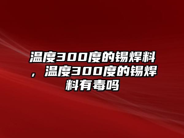 溫度300度的錫焊料，溫度300度的錫焊料有毒嗎