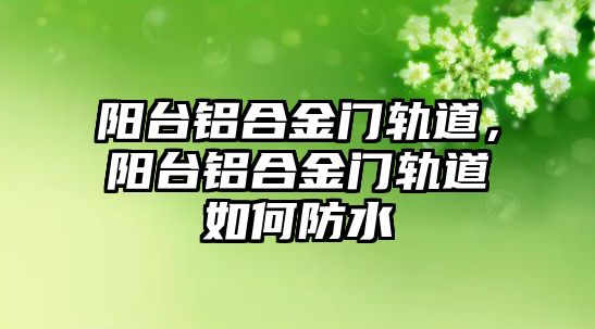 陽臺鋁合金門軌道，陽臺鋁合金門軌道如何防水