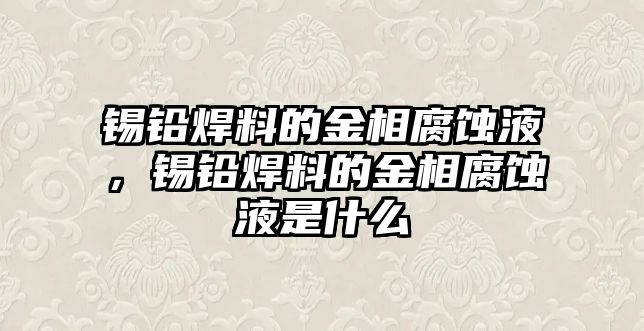 錫鉛焊料的金相腐蝕液，錫鉛焊料的金相腐蝕液是什么