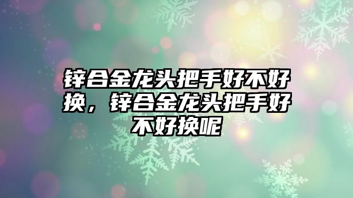 鋅合金龍頭把手好不好換，鋅合金龍頭把手好不好換呢