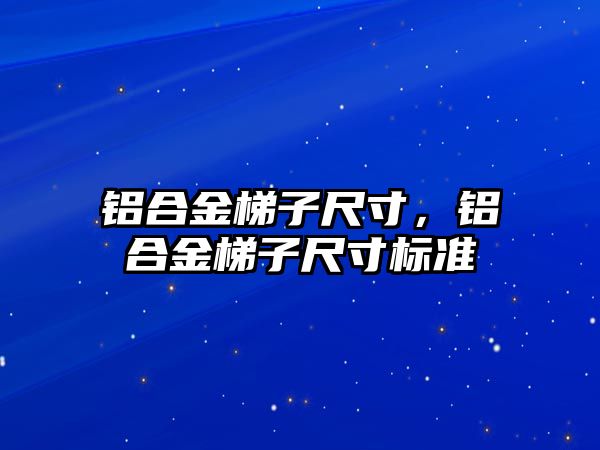 鋁合金梯子尺寸，鋁合金梯子尺寸標準