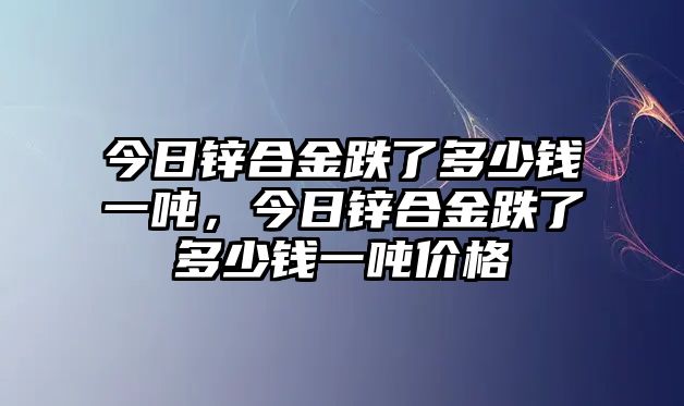 今日鋅合金跌了多少錢一噸，今日鋅合金跌了多少錢一噸價格