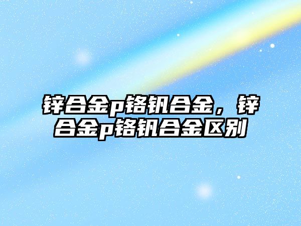 鋅合金p鉻釩合金，鋅合金p鉻釩合金區(qū)別