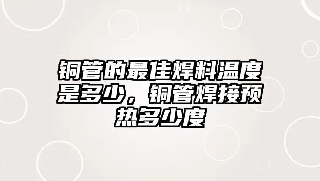 銅管的最佳焊料溫度是多少，銅管焊接預(yù)熱多少度