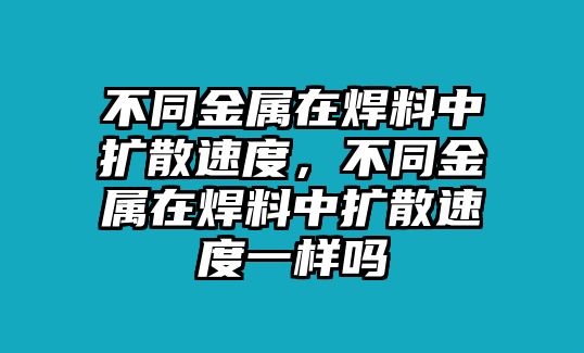 不同金屬在焊料中擴散速度，不同金屬在焊料中擴散速度一樣嗎