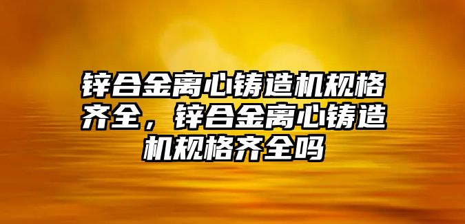 鋅合金離心鑄造機規(guī)格齊全，鋅合金離心鑄造機規(guī)格齊全嗎