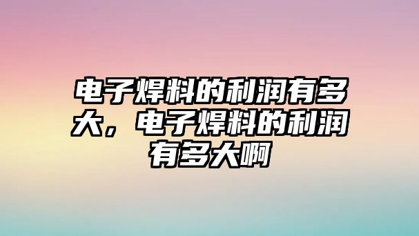 電子焊料的利潤有多大，電子焊料的利潤有多大啊