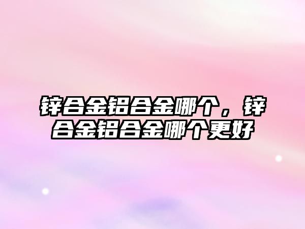 鋅合金鋁合金哪個(gè)，鋅合金鋁合金哪個(gè)更好