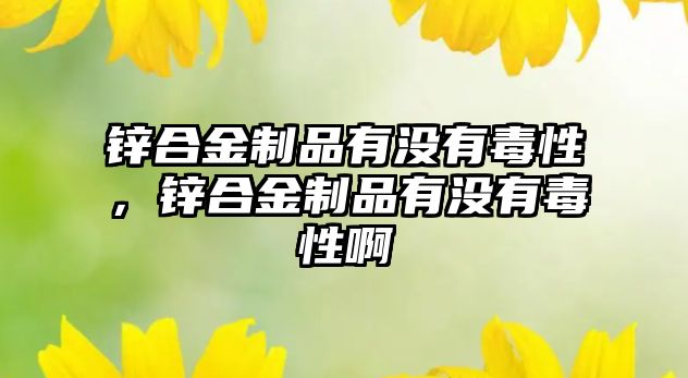 鋅合金制品有沒(méi)有毒性，鋅合金制品有沒(méi)有毒性啊