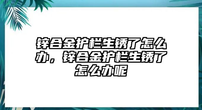 鋅合金護欄生銹了怎么辦，鋅合金護欄生銹了怎么辦呢