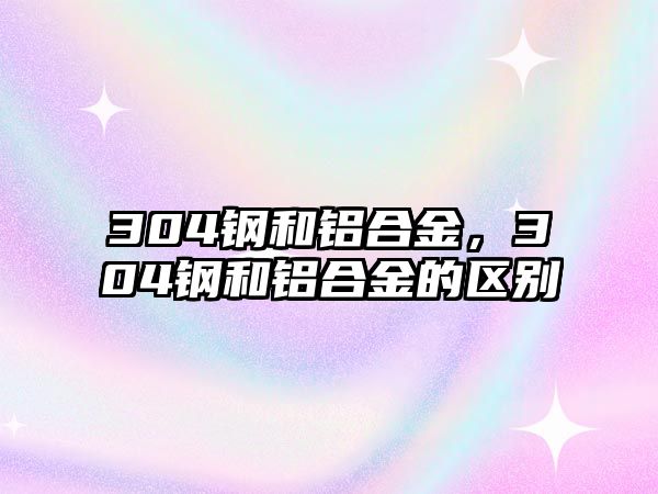 304鋼和鋁合金，304鋼和鋁合金的區(qū)別