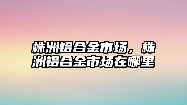 株洲鋁合金市場，株洲鋁合金市場在哪里