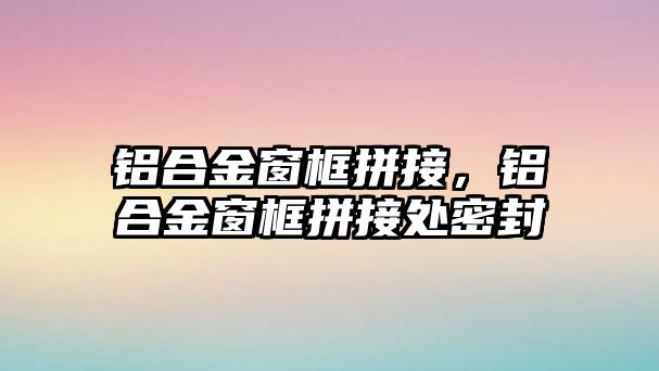 鋁合金窗框拼接，鋁合金窗框拼接處密封