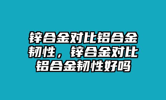 鋅合金對(duì)比鋁合金韌性，鋅合金對(duì)比鋁合金韌性好嗎