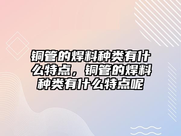 銅管的焊料種類有什么特點，銅管的焊料種類有什么特點呢