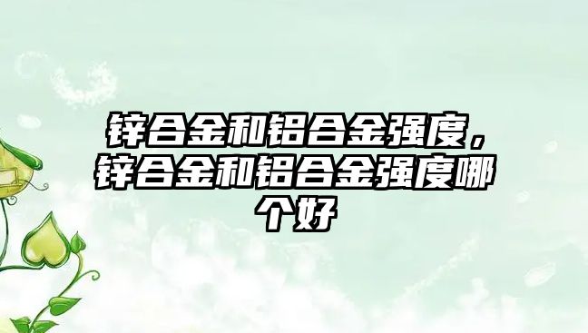 鋅合金和鋁合金強度，鋅合金和鋁合金強度哪個好