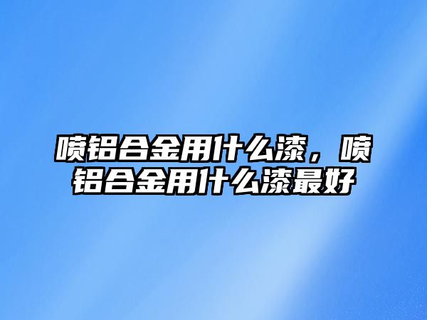 噴鋁合金用什么漆，噴鋁合金用什么漆最好