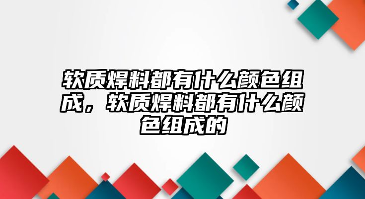 軟質(zhì)焊料都有什么顏色組成，軟質(zhì)焊料都有什么顏色組成的