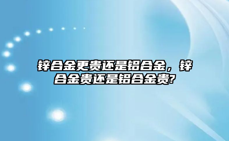 鋅合金更貴還是鋁合金，鋅合金貴還是鋁合金貴?