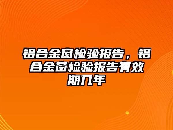 鋁合金窗檢驗報告，鋁合金窗檢驗報告有效期幾年