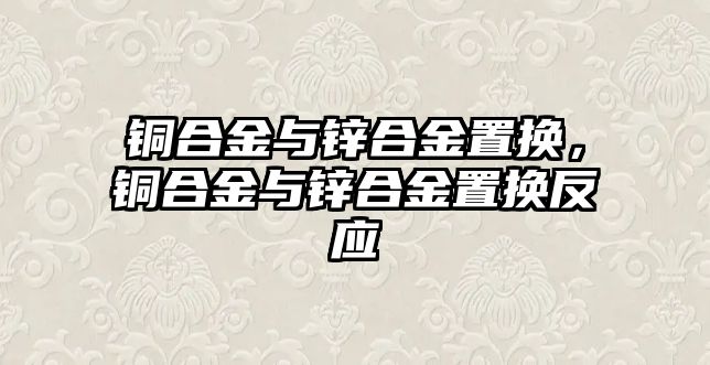 銅合金與鋅合金置換，銅合金與鋅合金置換反應(yīng)