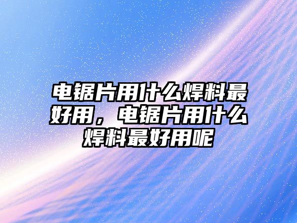 電鋸片用什么焊料最好用，電鋸片用什么焊料最好用呢