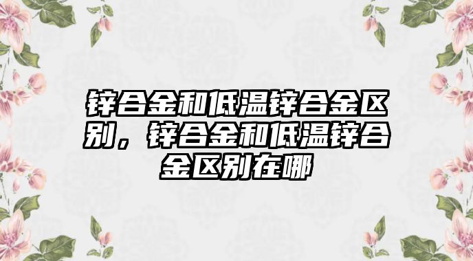 鋅合金和低溫鋅合金區(qū)別，鋅合金和低溫鋅合金區(qū)別在哪