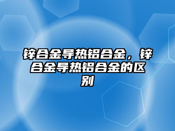 鋅合金導熱鋁合金，鋅合金導熱鋁合金的區(qū)別