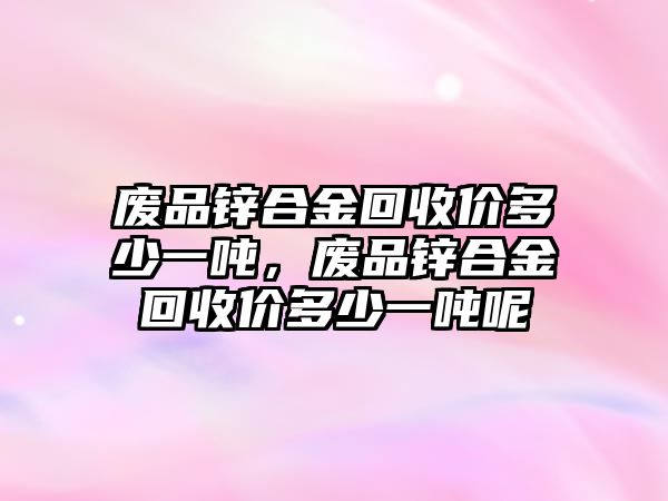 廢品鋅合金回收價(jià)多少一噸，廢品鋅合金回收價(jià)多少一噸呢