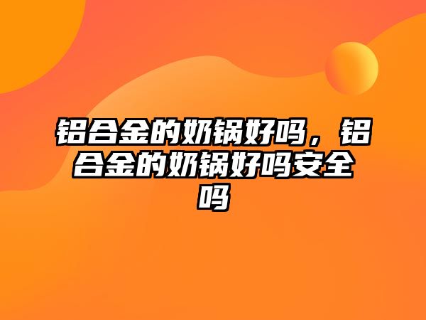 鋁合金的奶鍋好嗎，鋁合金的奶鍋好嗎安全嗎