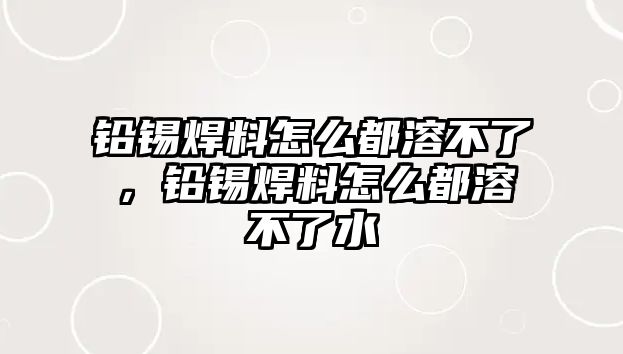 鉛錫焊料怎么都溶不了，鉛錫焊料怎么都溶不了水