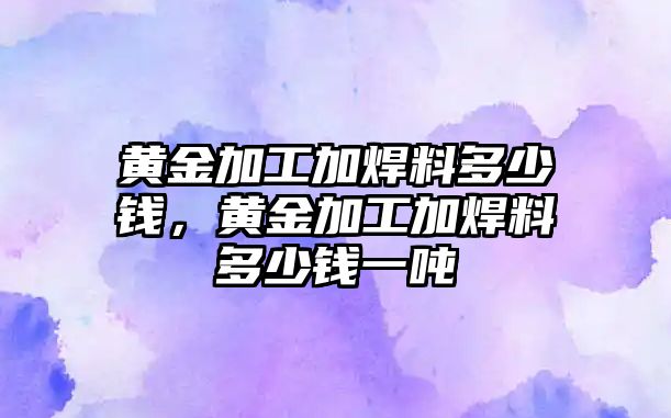 黃金加工加焊料多少錢，黃金加工加焊料多少錢一噸