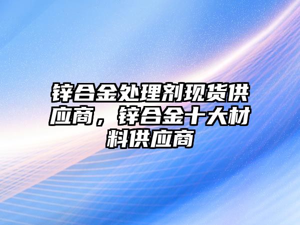 鋅合金處理劑現(xiàn)貨供應(yīng)商，鋅合金十大材料供應(yīng)商