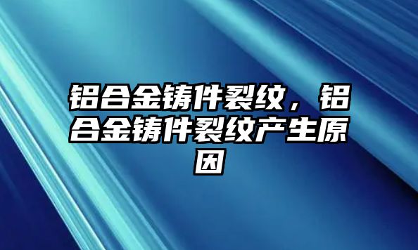 鋁合金鑄件裂紋，鋁合金鑄件裂紋產(chǎn)生原因