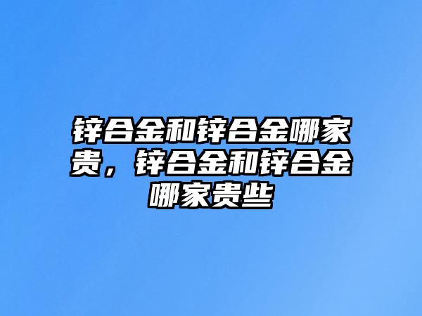 鋅合金和鋅合金哪家貴，鋅合金和鋅合金哪家貴些